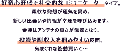 好奇心旺盛で社交的なコミュニケータータイプ。柔軟な発想が運気を高め、新しい出会いや情報が幸運を呼び込みます。
                        金運はアンテナの高さが武器となり、投資や副収入を掴みやすい反面、気まぐれな衝動買いで…