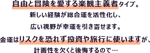 自由と冒険を愛する楽観主義者タイプ。新しい経験が総合運を活性化し、広い視野が幸運を引き寄せます。
                        金運はリスクを恐れず投資や旅行に使いますが、計画性を欠くと後悔するので…
