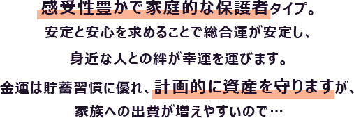 感受性豊かで家庭的な保護者タイプ。安定と安心を求めることで総合運が安定し、身近な人との絆が幸運を運びます。
                        金運は貯蓄習慣に優れ、計画的に資産を守りますが、家族への出費が増えやすいので…