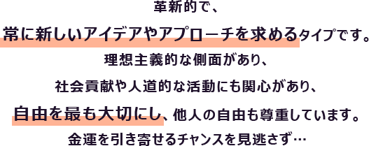 革新的で、常に新しいアイデアやアプローチを求めるタイプです。理想主義的な側面があり、社会貢献や人道的な活動にも関心があり、自由を最も大切にし、他人の自由も尊重しています。
                        金運を引き寄せるチャンスを見逃さず…
