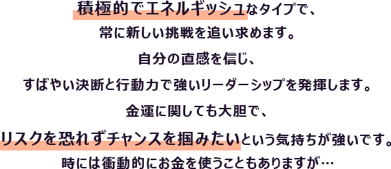積極的でエネルギッシュなタイプで、常に新しい挑戦を追い求めます。自分の直感を信じ、すばやい決断と行動力で強いリーダーシップを発揮します。
						金運に関しても大胆で、リスクを恐れずチャンスを掴みたいという気持ちが強いです。時には衝動的にお金を使うこともありますが…