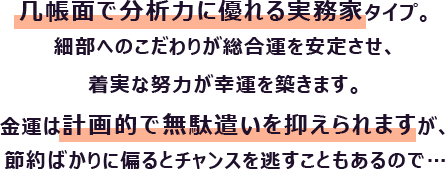 几帳面で分析力に優れる実務家タイプ。細部へのこだわりが総合運を安定させ、着実な努力が幸運を築きます。
                        金運は計画的で無駄遣いを抑えられますが、節約ばかりに偏るとチャンスを逃すこともあるので…