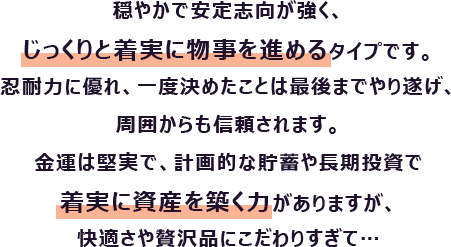 穏やかで安定志向が強く、じっくりと着実に物事を進めるタイプです。忍耐力に優れ、一度決めたことは最後までやり遂げ、周囲からも信頼されます。
                        金運は堅実で、計画的な貯蓄や長期投資で着実に資産を築く力がありますが、快適さや贅沢品にこだわりすぎて…