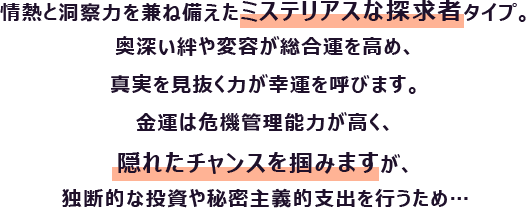 情熱と洞察力を兼ね備えたミステリアスな探求者タイプ。奥深い絆や変容が総合運を高め、真実を見抜く力が幸運を呼びます。
                        金運は危機管理能力が高く、隠れたチャンスを掴みますが、独断的な投資や秘密主義的支出を行うため…