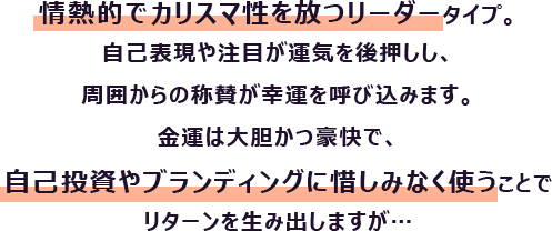 情熱的でカリスマ性を放つリーダータイプ。自己表現や注目が運気を後押しし、周囲からの称賛が幸運を呼び込みます。
                        金運は大胆かつ豪快で、自己投資やブランディングに惜しみなく使うことでリターンを生み出しますが…