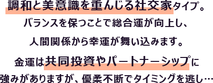 調和と美意識を重んじる社交家タイプ。バランスを保つことで総合運が向上し、人間関係から幸運が舞い込みます。
                        金運は共同投資やパートナーシップに強みがありますが、優柔不断でタイミングを逃し…