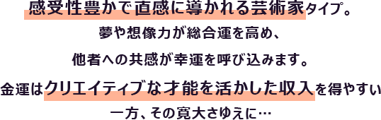 感受性豊かで直感に導かれる芸術家タイプ。夢や想像力が総合運を高め、他者への共感が幸運を呼び込みます。
                        金運はクリエイティブな才能を活かした収入を得やすい一方、その寛大さゆえに…