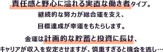 責任感と野心に溢れる実直な働き者タイプ。継続的な努力が総合運を支え、目標達成が幸運をもたらします。
                        金運は計画的な貯蓄と投資に長け、キャリアが収入を安定させますが、慎重すぎると機会を逃し…