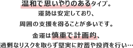 温和で思いやりのあるタイプ。運勢は安定しており、周囲の支援を得ることが多いです。
						金運は慎重で計画的、過剰なリスクを取らず堅実に貯蓄や投資を行い…