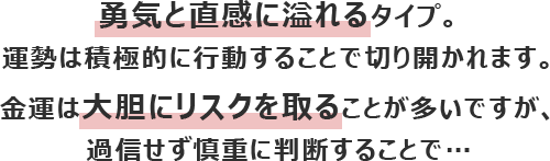 勇気と直感に溢れるタイプ。運勢は積極的に行動することで切り開かれます。
						金運は大胆にリスクを取ることが多いですが、過信せず慎重に判断することで…