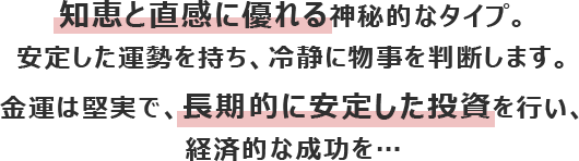 知恵と直感に優れる神秘的なタイプ。安定した運勢を持ち、冷静に物事を判断します。
						金運は堅実で、長期的に安定した投資を行い、経済的な成功を…