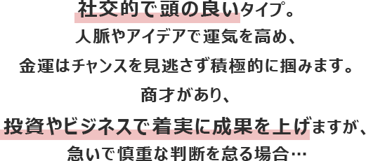 社交的で頭の良いタイプ。人脈やアイデアで運気を高め、金運はチャンスを見逃さず積極的に掴みます。
						商才があり、投資やビジネスで着実に成果を上げますが、急いで慎重な判断を怠る場合…