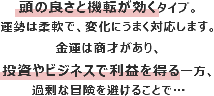 頭の良さと機転が効くタイプ。運勢は柔軟で、変化にうまく対応します。
						金運は商才があり、投資やビジネスで利益を得る一方、過剰な冒険を避けることで…
