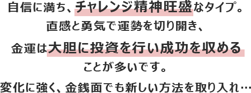 自信に満ち、チャレンジ精神旺盛なタイプ。直感と勇気で運勢を切り開き、金運は大胆に投資を行い成功を収めることが多いです。
						変化に強く、金銭面でも新しい方法を取り入れ…