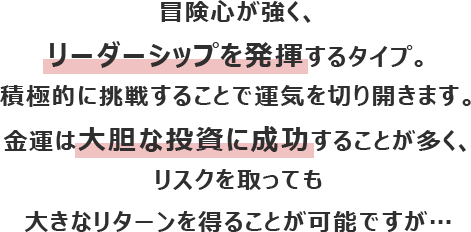 冒険心が強く、リーダーシップを発揮するタイプ。積極的に挑戦することで運気を切り開きます。
						金運は大胆な投資に成功することが多く、リスクを取っても大きなリターンを得ることが可能ですが…