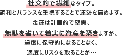 社交的で繊細なタイプ。調和とバランスを重視することで運勢を高めます。
						金運は計画的で堅実、無駄を省いて着実に資産を築きますが、度に保守的になることなく、適度にリスクを取ることが…