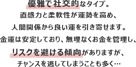 優雅で社交的なタイプ。直感力と柔軟性が運勢を高め、人間関係から良い運を引き寄せます。
						金運は安定しており、無理なくお金を管理し、リスクを避ける傾向がありますが、チャンスを逃してしまうことも多く…