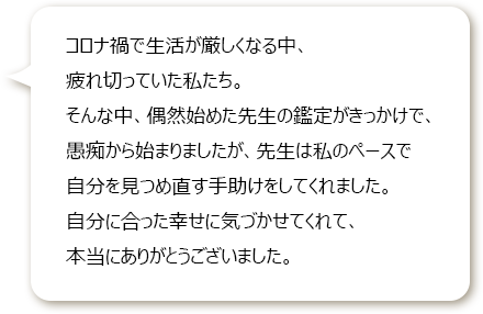 コロナ禍で生活が厳しくなる中、疲れ切っていた私たち。
						そんな中、偶然始めた先生の鑑定がきっかけで、愚痴から始まりましたが、先生は私のペースで自分を見つめ直す手助けをしてくれました。
						自分に合った幸せに気づかせてくれて、本当にありがとうございました。
