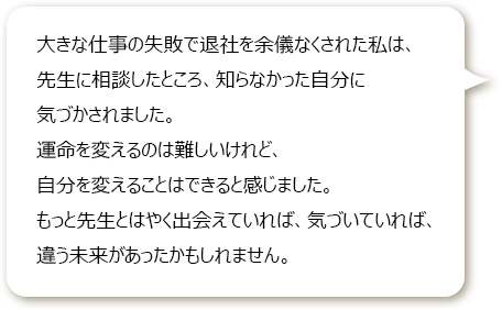 大きな仕事の失敗で退社を余儀なくされた私は、先生に相談したところ、知らなかった自分に気づかされました。
						運命を変えるのは難しいけれど、自分を変えることはできると感じました。
						もっと先生とはやく出会えていれば、気づいていれば、違う未来があったかもしれません。