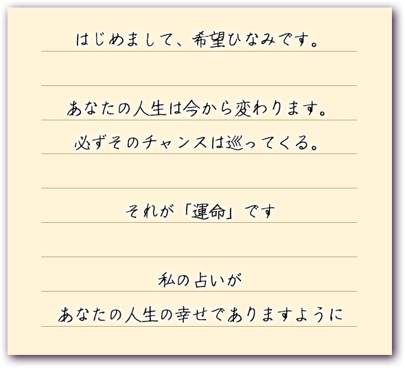 はじめまして、希望ひなみです。
					あなたの人生は今から変わります。
					必ずそのチャンスは巡ってくる。
					それが「運命」です
					私の占いがあなたの人生の幸せでありますように